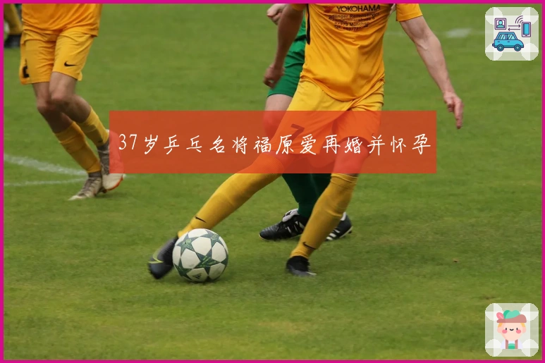 37岁乒乓名将福原爱再婚并怀孕