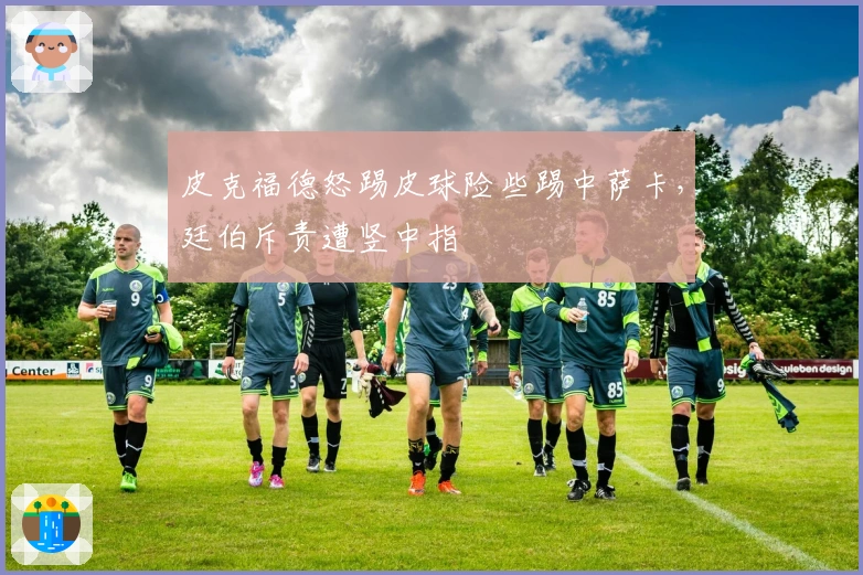 皮克福德怒踢皮球险些踢中萨卡，廷伯斥责遭竖中指