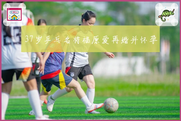 37岁乒乓名将福原爱再婚并怀孕