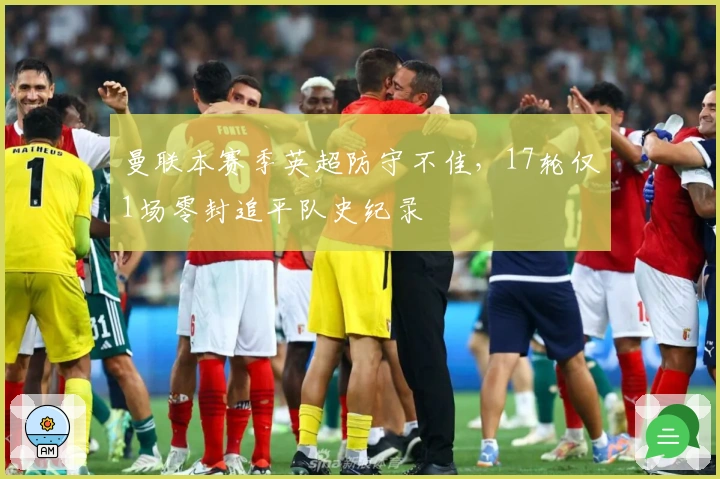 曼联本赛季英超防守不佳，17轮仅1场零封追平队史纪录