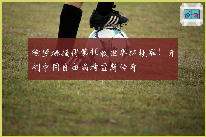 徐梦桃摘得第40枚世界杯桂冠！开创中国自由式滑雪新传奇
